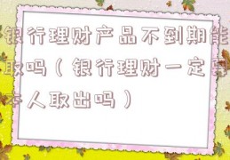 银行理财产品不到期能取吗（银行理财一定要本人取出吗）