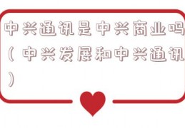 中兴通讯是中兴商业吗（中兴发展和中兴通讯）