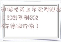 养猪龙头上市公司排名（2021年到2025年养猪行情）