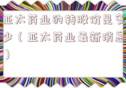 亚太药业的转股价是多少（亚太药业最新消息）