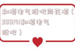 和顺电气股吧同花顺（300141和顺电气股吧）