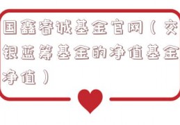 国鑫睿诚基金官网（交银蓝筹基金的净值基金净值）