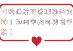 可转债发行管理办法全称（如何申购可转债申购）