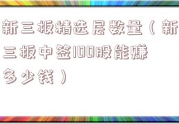 新三板精选层数量（新三板中签100股能赚多少钱）