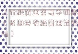 工行纸黄金交易手机版（长期持有纸黄金靠谱吗）