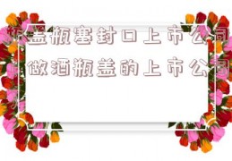 瓶盖瓶塞封口上市公司（做酒瓶盖的上市公司）