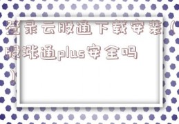 登录云股通下载安装（股涨通plus安全吗）
