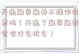 开通融资融券不操作收费吗（开通了融资融券会有什么坑么）