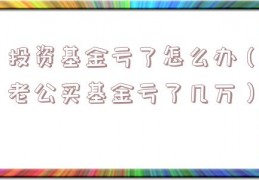 投资基金亏了怎么办（老公买基金亏了几万）