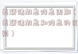 美联储加息降息周期（美联储加息和降息的区别）