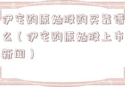 伊宅购原始股购买靠谱么（伊宅购原始股上市新闻）