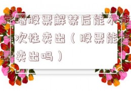 定增股票解禁后能不能一次性卖出（股票能立即卖出吗）