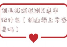 创业板延迟到15点半做什么（创业板上市容易吗）