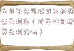 全资子公司减资是利好还是利空（对子公司增资是利好吗）