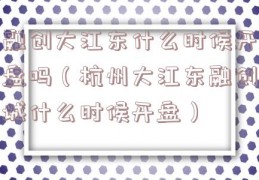 融创大江东什么时候开盘吗（杭州大江东融创城什么时候开盘）