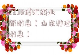 600966博汇纸业最新消息（山东赫达最新消息）