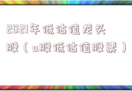 2021年低估值龙头股（a股低估值股票）