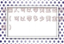 外国人可以带黄金出境吗（可以带多少黄金回国）