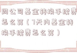 同公司基金转换手续费怎么算（7天内基金转换手续费怎么算）