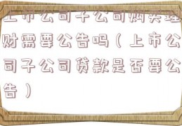 上市公司子公司购买理财需要公告吗（上市公司子公司贷款是否要公告）