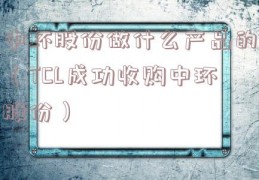 中环股份做什么产品的（TCL成功收购中环股份）