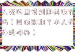人死的国债到期再取行吗（国债到期了本人在外地咋办）