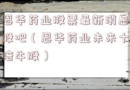 恩华药业股票最新消息股吧（恩华药业未来十倍牛股）