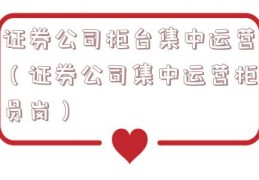 证券公司柜台集中运营（证券公司集中运营柜员岗）