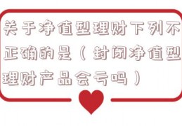 关于净值型理财下列不正确的是（封闭净值型理财产品会亏吗）