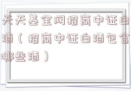 天天基全网招商中证白酒（招商中证白酒包含哪些酒）
