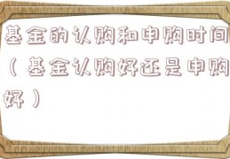 基金的认购和申购时间（基金认购好还是申购好）