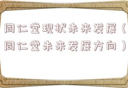 同仁堂现状未来发展（同仁堂未来发展方向）
