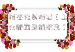 上海石化吴海君（上海石化新闻最新消息）