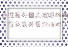 鲁花是外国人控股的吗（鲁花是外资企业吗）