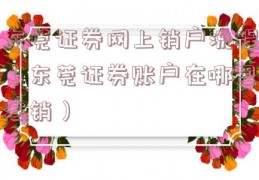 东莞证券网上销户流程（东莞证券账户在哪里注销）