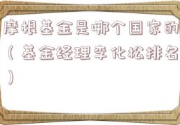 摩根基金是哪个国家的（基金经理李化松排名）