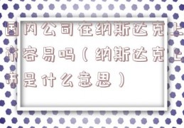 国内公司在纳斯达克上市容易吗（纳斯达克上市是什么意思）