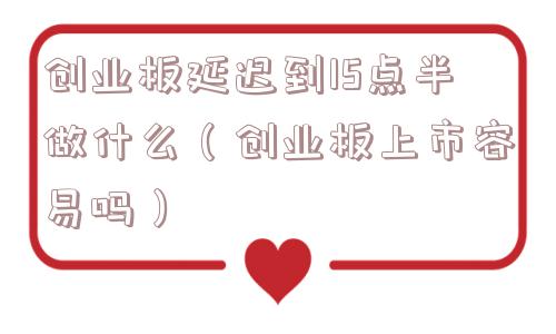 创业板延迟到15点半做什么（创业板上市容易吗）
