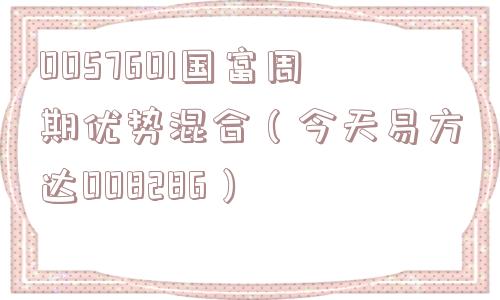 0057601国富周期优势混合（今天易方达008286）