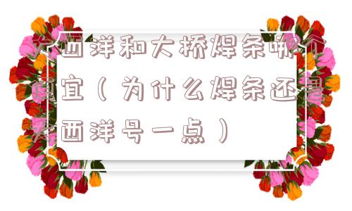 大西洋和大桥焊条哪个便宜（为什么焊条还是大西洋号一点）