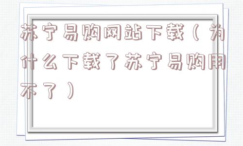 苏宁易购网站下载（为什么下载了苏宁易购用不了）