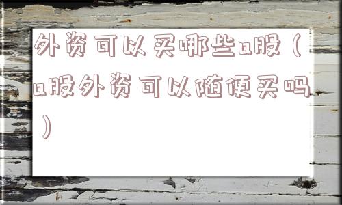 外资可以买哪些a股(a股外资可以随便买吗) 外资可以买哪些a股(a股外资可以随便买吗)
