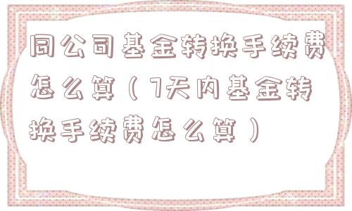 同公司基金转换手续费怎么算(7天内基金转换手续费怎么算) 同公司基金转换手续费怎么算(7天内基金转换手续费怎么算)