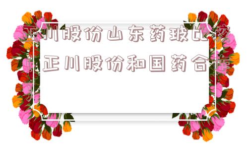 正川股份山东药玻比较（正川股份和国药合作）