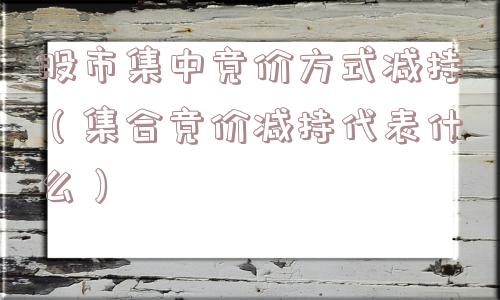 股市集中竞价方式减持（集合竞价减持代表什么）