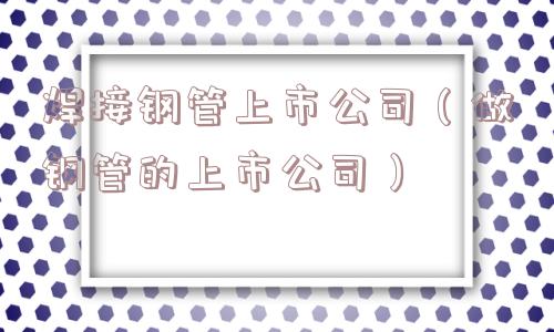焊接钢管上市公司（做钢管的上市公司）