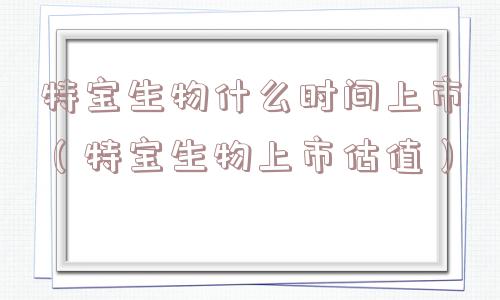 特宝生物什么时间上市（特宝生物上市估值）
