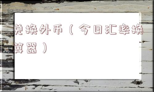 兑换外币(今日汇率换算器) 兑换外币(今日汇率换算器)