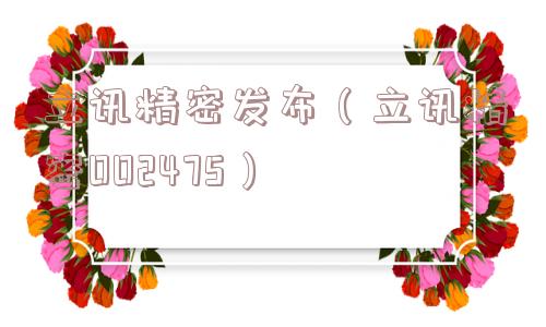 立讯精密发布（立讯精密002475）