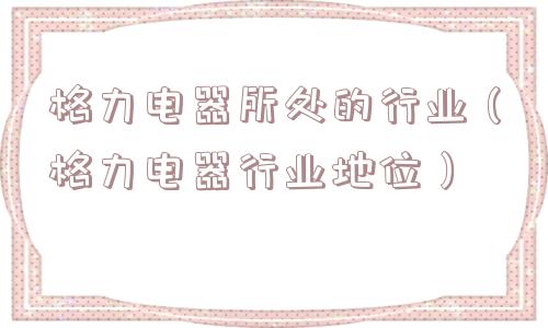 格力电器所处的行业（格力电器行业地位）